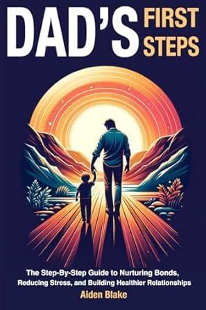 Dads First Steps: The Step-By-Step fathers Guide to Nurturing Bonds, Reducing Stress, and Building Healthier Relationships with their children